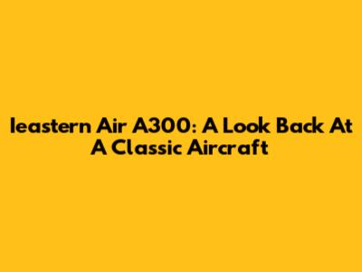 Ieastern Air A300: A Look Back At A Classic Aircraft