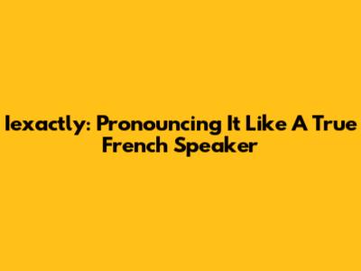 Iexactly: Pronouncing It Like A True French Speaker