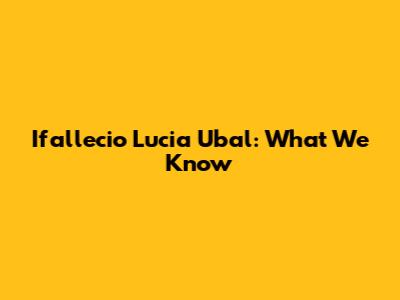 Ifallecio Lucia Ubal: What We Know