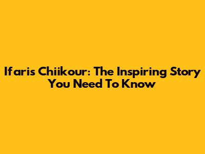 Ifaris Chiikour: The Inspiring Story You Need To Know
