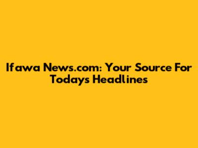 Ifawa News.com: Your Source For Today's Headlines