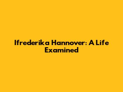 Ifrederika Hannover: A Life Examined