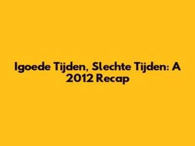 Igoede Tijden, Slechte Tijden: A 2012 Recap