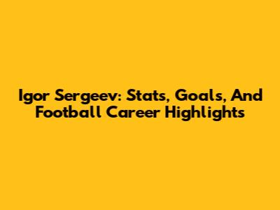 Igor Sergeev: Stats, Goals, And Football Career Highlights
