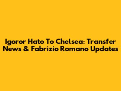 Igoror Hato To Chelsea: Transfer News & Fabrizio Romano Updates