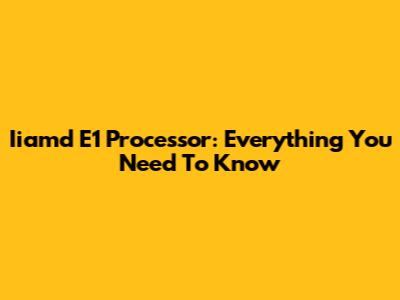 Iiamd E1 Processor: Everything You Need To Know