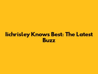 Iichrisley Knows Best: The Latest Buzz