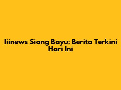 Iiinews Siang Bayu: Berita Terkini Hari Ini