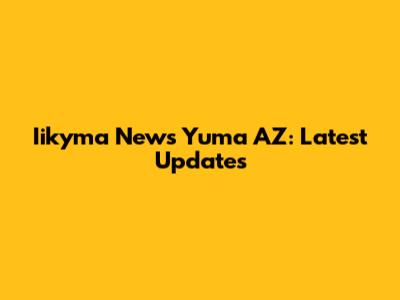 Iikyma News Yuma AZ: Latest Updates