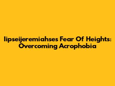 Iipseijeremiahse's Fear Of Heights: Overcoming Acrophobia