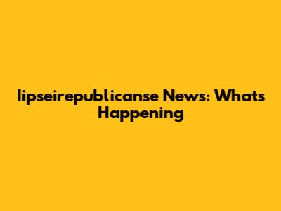 Iipseirepublicanse News: What's Happening