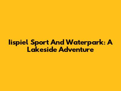 Iispiel Sport And Waterpark: A Lakeside Adventure