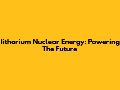 Iithorium Nuclear Energy: Powering The Future