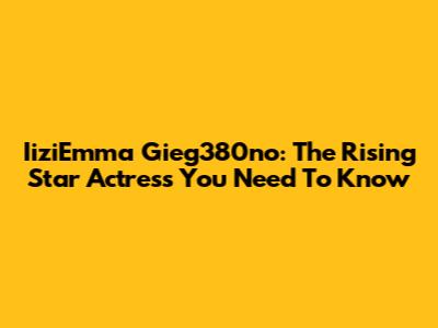 IiziEmma Gieg380no: The Rising Star Actress You Need To Know