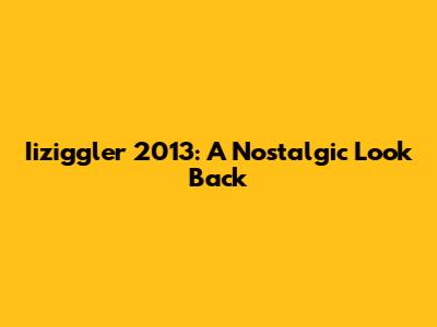 Iiziggler 2013: A Nostalgic Look Back
