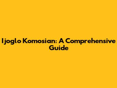 Ijoglo Komosian: A Comprehensive Guide