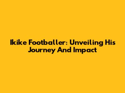 Ikike Footballer: Unveiling His Journey And Impact
