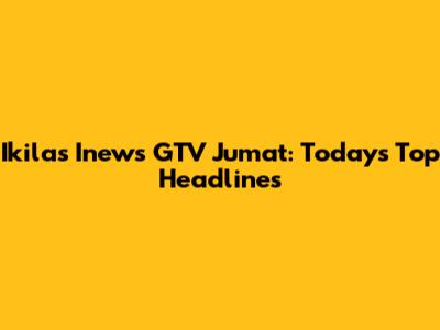 Ikilas Inews GTV Jumat: Today's Top Headlines