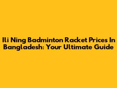 Ili Ning Badminton Racket Prices In Bangladesh: Your Ultimate Guide