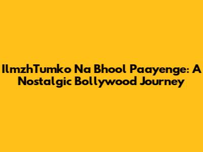 IlmzhTumko Na Bhool Paayenge: A Nostalgic Bollywood Journey