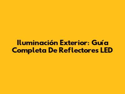 Iluminación Exterior: Guía Completa De Reflectores LED
