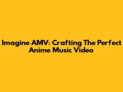 Imagine AMV: Crafting The Perfect Anime Music Video