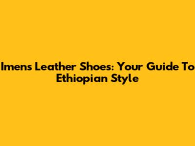 Imens Leather Shoes: Your Guide To Ethiopian Style