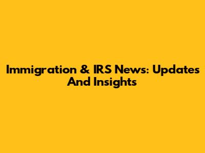 Immigration & IRS News: Updates And Insights