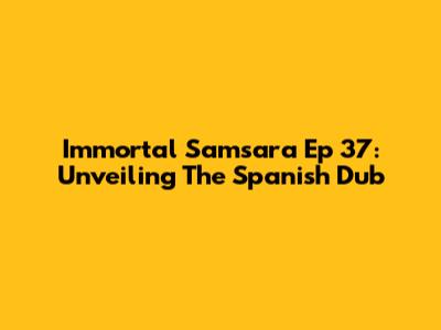 Immortal Samsara Ep 37: Unveiling The Spanish Dub