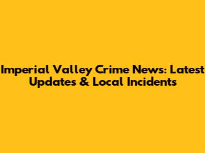 Imperial Valley Crime News: Latest Updates & Local Incidents