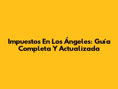 Impuestos En Los Ángeles: Guía Completa Y Actualizada