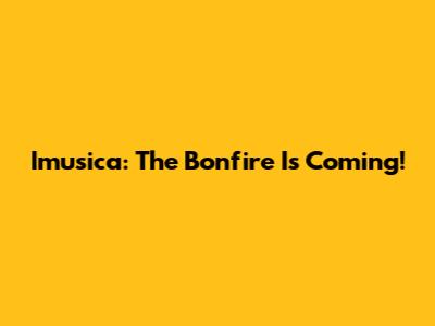 Imusica: The Bonfire Is Coming!