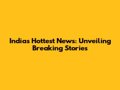 India's Hottest News: Unveiling Breaking Stories