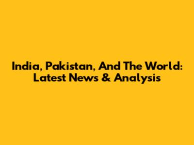 India, Pakistan, And The World: Latest News & Analysis