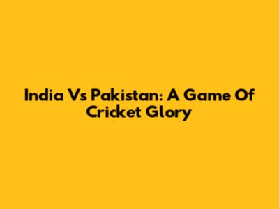 India Vs Pakistan: A Game Of Cricket Glory