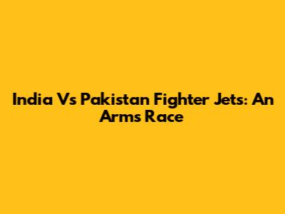 India Vs Pakistan Fighter Jets: An Arms Race