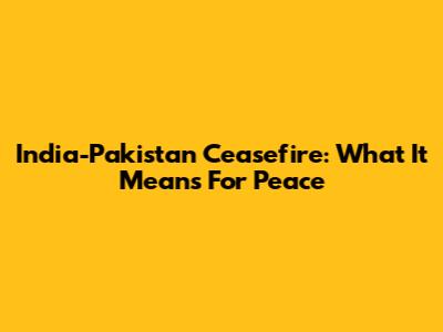 India-Pakistan Ceasefire: What It Means For Peace