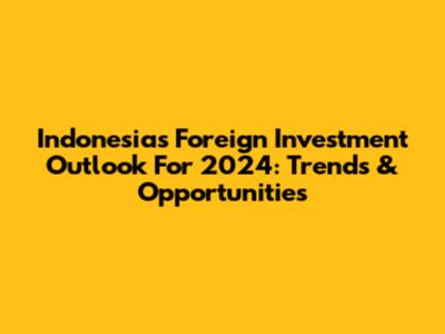 Indonesia's Foreign Investment Outlook For 2024: Trends & Opportunities