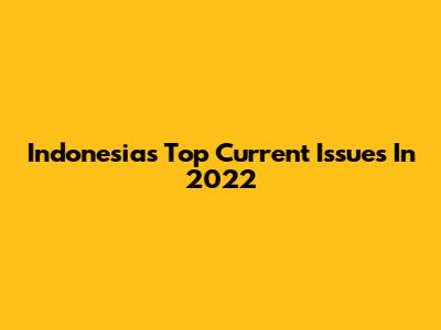 Indonesia's Top Current Issues In 2022