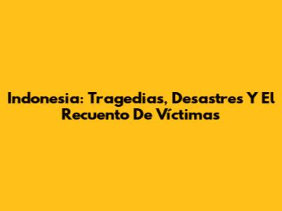 Indonesia: Tragedias, Desastres Y El Recuento De Víctimas