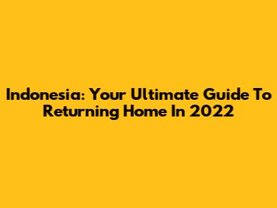 Indonesia: Your Ultimate Guide To Returning Home In 2022