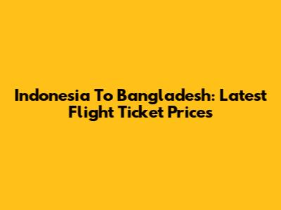 Indonesia To Bangladesh: Latest Flight Ticket Prices