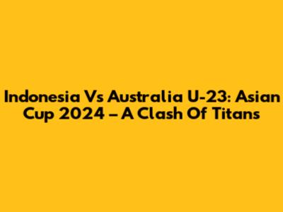 Indonesia Vs Australia U-23: Asian Cup 2024 – A Clash Of Titans