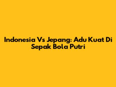 Indonesia Vs Jepang: Adu Kuat Di Sepak Bola Putri