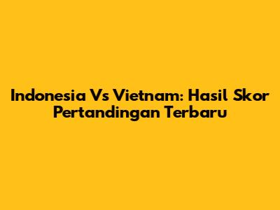 Indonesia Vs Vietnam: Hasil Skor Pertandingan Terbaru