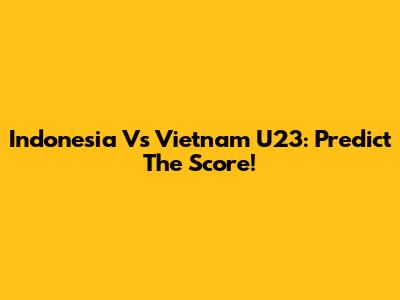 Indonesia Vs Vietnam U23: Predict The Score!