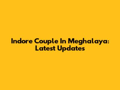 Indore Couple In Meghalaya: Latest Updates