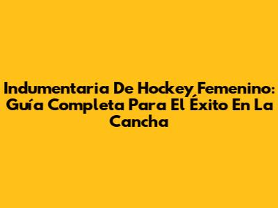 Indumentaria De Hockey Femenino: Guía Completa Para El Éxito En La Cancha