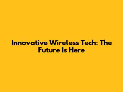 Innovative Wireless Tech: The Future Is Here
