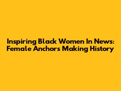 Inspiring Black Women In News: Female Anchors Making History